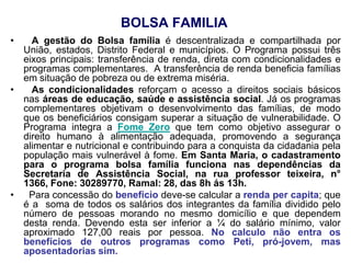 BOLSA FAMILIA
•   A gestão do Bolsa família é descentralizada e compartilhada por
  União, estados, Distrito Federal e municípios. O Programa possui três
  eixos principais: transferência de renda, direta com condicionalidades e
  programas complementares. A transferência de renda beneficia famílias
  em situação de pobreza ou de extrema miséria.
•   As condicionalidades reforçam o acesso a direitos sociais básicos
  nas áreas de educação, saúde e assistência social. Já os programas
  complementares objetivam o desenvolvimento das famílias, de modo
  que os beneficiários consigam superar a situação de vulnerabilidade. O
  Programa integra a Fome Zero que tem como objetivo assegurar o
  direito humano à alimentação adequada, promovendo a segurança
  alimentar e nutricional e contribuindo para a conquista da cidadania pela
  população mais vulnerável à fome. Em Santa Maria, o cadastramento
  para o programa bolsa família funciona nas dependências da
  Secretaria de Assistência Social, na rua professor teixeira, n°
  1366, Fone: 30289770, Ramal: 28, das 8h ás 13h.
•  Para concessão do benefício deve-se calcular a renda per capita; que
  é a soma de todos os salários dos integrantes da família dividido pelo
  número de pessoas morando no mesmo domicílio e que dependem
  desta renda. Devendo esta ser inferior a ¼ do salário mínimo, valor
  aproximado 127,00 reais por pessoa. No calculo não entra os
  benefícios de outros programas como Peti, pró-jovem, mas
  aposentadorias sim.
 