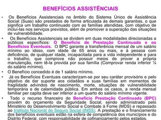 BENEFÍCIOS ASSISTÊNCIAIS
•    Os Benefícios Assistenciais no âmbito do Sistema Único de Assistência
    Social (Suas) são prestados de forma articulada às demais garantias, o que
    significa um trabalho continuado com as famílias atendidas, com objetivo de
    incluí-las nos serviços previstos, além de promover a superação das situações
    de vulnerabilidade.
•     Os Benefícios Assistenciais se dividem em duas modalidades direcionadas a
    públicos específicos: O Benefício de Prestação Continuada e os
    Benefícios Eventuais. O BPC garante a transferência mensal de um salário
    mínimo ao idoso, com idade de 65 anos ou mais, e à pessoa com
    deficiência, de qualquer idade, incapacitada para a vida independente e para
    o trabalho, que comprove não possuir meios de prover a própria
    manutenção, nem tê-la provida por sua família (Comprovar renda inferior ¼
    do salário mínimo).
•   O Benefício concedido é de 1 salário mínimo.
•    Já os Benefícios Eventuais caracterizam-se por seu caráter provisório e pelo
    objetivo de dar suporte aos cidadãos e suas famílias em momentos de
    fragilidade advindos de nascimento, morte, situações de vulnerabilidade
    temporária e de calamidade pública. Em ambos os casos, a renda mensal
    familiar per capita deve ser inferior a um quarto do salário mínimo vigente.
•     Todo o recurso financeiro do Benefício Prestação Continuada (BPC)
    provém do orçamento da Seguridade Social, sendo administrado pelo
    Ministério do Desenvolvimento Social e Combate à Fome (MDS) e repassado
    ao Instituto Nacional do Seguro Social (INSS). A prestação e o financiamento
    dos benefícios eventuais estão na esfera de competência dos municípios e do
    Distrito Federal, com responsabilidade de cofinanciamento pelos estados.
 