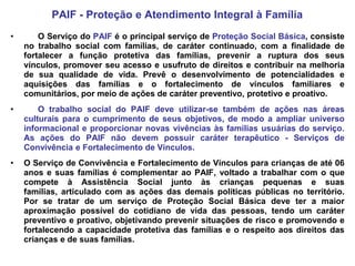 PAIF - Proteção e Atendimento Integral à Família
•       O Serviço do PAIF é o principal serviço de Proteção Social Básica, consiste
    no trabalho social com famílias, de caráter continuado, com a finalidade de
    fortalecer a função protetiva das famílias, prevenir a ruptura dos seus
    vínculos, promover seu acesso e usufruto de direitos e contribuir na melhoria
    de sua qualidade de vida. Prevê o desenvolvimento de potencialidades e
    aquisições das famílias e o fortalecimento de vínculos familiares e
    comunitários, por meio de ações de caráter preventivo, protetivo e proativo.
•       O trabalho social do PAIF deve utilizar-se também de ações nas áreas
    culturais para o cumprimento de seus objetivos, de modo a ampliar universo
    informacional e proporcionar novas vivências às famílias usuárias do serviço.
    As ações do PAIF não devem possuir caráter terapêutico - Serviços de
    Convivência e Fortalecimento de Vínculos.
•   O Serviço de Convivência e Fortalecimento de Vínculos para crianças de até 06
    anos e suas famílias é complementar ao PAIF, voltado a trabalhar com o que
    compete à Assistência Social junto às crianças pequenas e suas
    famílias, articulado com as ações das demais políticas públicas no território.
    Por se tratar de um serviço de Proteção Social Básica deve ter a maior
    aproximação possível do cotidiano de vida das pessoas, tendo um caráter
    preventivo e proativo, objetivando prevenir situações de risco e promovendo e
    fortalecendo a capacidade protetiva das famílias e o respeito aos direitos das
    crianças e de suas famílias.
 