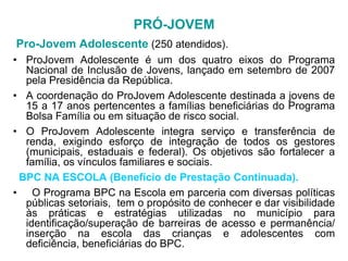 PRÓ-JOVEM
Pro-Jovem Adolescente (250 atendidos).
• ProJovem Adolescente é um dos quatro eixos do Programa
  Nacional de Inclusão de Jovens, lançado em setembro de 2007
  pela Presidência da República.
• A coordenação do ProJovem Adolescente destinada a jovens de
  15 a 17 anos pertencentes a famílias beneficiárias do Programa
  Bolsa Família ou em situação de risco social.
• O ProJovem Adolescente integra serviço e transferência de
  renda, exigindo esforço de integração de todos os gestores
  (municipais, estaduais e federal). Os objetivos são fortalecer a
  família, os vínculos familiares e sociais.
 BPC NA ESCOLA (Benefício de Prestação Continuada).
• O Programa BPC na Escola em parceria com diversas políticas
  públicas setoriais, tem o propósito de conhecer e dar visibilidade
  às práticas e estratégias utilizadas no município para
  identificação/superação de barreiras de acesso e permanência/
  inserção na escola das crianças e adolescentes com
  deficiência, beneficiárias do BPC.
 