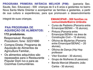 PROGRAMA PRIMEIRA INFÂNCIA MELHOR (PIM)- (parceria Sec.
 Saude, Sec. Educacao) - 500 crianças de 0 a 6 anos e gestantes no bairro
 Nova Santa Marta Orientar e acompanhar as famílias e gestantes, a partir
 de sua cultura e experiências, para que promovam o desenvolvimento

 integral de suas crianças.               EMANCIPAR - 300 famílias na
                                          comunidade/Bairro Urlândia
                                      •   Curso de Pedreiro (Parceria entre
   PAA PROGRAMA DE                        Emancipar/SENAI – 15 alunos),
  AQUISIÇÃO DE ALIMENTOS:        •        Pintura (Parceria entre
  172 produtores.              .          Emancipar/SENAI- na área de
  Responsável: Ronaldo                    Construção Civil – 15 alunos),
  Pozzobom; fone: 32231690       •        Oficina de Bijuterias (Parceria
                                          entre Emancipar/SENAC – 20
• Compra Direta: Programa de              alunas),
  Aquisição de Alimentos da
                                 •        Oficina de Dança (Hip Hop
  Agricultura Familiar,.                  professor
• Os alimentos adquiridos são    •        Vitor Escobar - 30 alunos),
  repassados para o Restaurante •         Grupo de Mulheres (6 pessoas)
  Popular Dom Ivo e para as
                                 •        Banda Marcial (Maestro João
  Cozinhas Comunitárias.
                                          Carlos - 30 alunos).
 