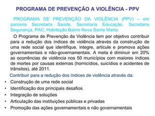 PROGRAMA DE PREVENÇÃO A VIOLÊNCIA - PPV
      PROGRAMA DE PREVENÇÃO DA VIOLÊNCIA (PPV) – em
    parceria Secretaria Saúde, Secretaria Educação, Secretaria
    Segurança, PAC, Habitação.Bairro Nova Santa Marta.
      O Programa de Prevenção da Violência tem por objetivo contribuir
    para a redução dos índices de violência através da construção de
    uma rede social que identifique, integre, articule e promova ações
    governamentais e não-governamentais. A meta é diminuir em 20%
    as ocorrências de violência nos 50 municípios com maiores índices
    de mortes por causas externas (homicídios, suicídios e acidentes de
    trânsitos), até 2011.
    Contribuir para a redução dos índices de violência através da:
•   Construção de uma rede social
•   Identificação dos principais desafios
•   Integração de soluções
•   Articulação das instituições públicas e privadas
•   Promoção das ações governamentais e não governamentais
 