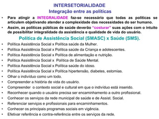 INTERSETORIALIDADE
                           Integração entre as políticas
•   Para atingir a INTEGRALIDADE faz-se necessário que todas as políticas se
    articulem objetivando atender a complexidade das necessidades do ser humano.
•   Assim, as políticas públicas de saúde deverão “costurar” suas ações com o intuito
    de possibilitar integralidade da assistência e qualidade de vida do usuário.
          Política de Assistência Social (SMASC) x Saúde (SMS).
•   Política Assistência Social x Política saúde da Mulher.
•   Política Assistência Social x Política saúde da Criança e adolescentes.
•   Política Assistência Social x Política de alimentação e nutrição.
•   Política Assistência Social x Política de Saúde Mental.
•   Política Assistência Social x Política saúde do idoso.
•   Política Assistência Social x Política hipertensão, diabetes, estomias.
•   Olhar o indivíduo como um todo.
•   Compreender a história de vida do usuário.
•   Compreender o contexto social e cultural em que o indivíduo está inserido.
•   Reconhecer quando o usuário precisa ser encaminhamento a outro profissional.
•   Conhecer os serviços da rede municipal de saúde e de Assist. Social.
•   Referenciar serviços e profissionais para encaminhamentos.
•   Conhecer os principais programas sociais em vigência.
•   Efetivar referência e contra-referência entre os serviços da rede.
 