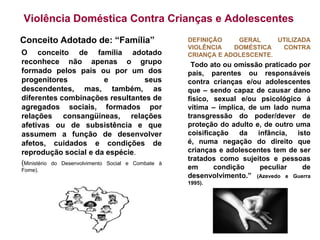Violência Doméstica Contra Crianças e Adolescentes
Conceito Adotado de: “Família”                        DEFINIÇÃO    GERAL     UTILIZADA
                                                      VIOLÊNCIA   DOMÉSTICA   CONTRA
O conceito de família adotado                         CRIANÇA E ADOLESCENTE.
reconhece não apenas o grupo                           Todo ato ou omissão praticado por
formado pelos pais ou por um dos                      pais, parentes ou responsáveis
progenitores          e          seus                 contra crianças e/ou adolescentes
descendentes, mas, também, as                         que – sendo capaz de causar dano
diferentes combinações resultantes de                 físico, sexual e/ou psicológico á
agregados sociais, formados por                       vítima – implica, de um lado numa
relações consangüíneas, relações                      transgressão do poder/dever de
afetivas ou de subsistência e que                     proteção do adulto e, de outro uma
assumem a função de desenvolver                       coisificação   da   infância,  isto
afetos, cuidados e condições de                       é, numa negação do direito que
reprodução social e da espécie.                       crianças e adolescentes tem de ser
                                                      tratados como sujeitos e pessoas
(Ministério   do Desenvolvimento Social e Combate à
Fome).                                                em      condição     peculiar    de
                                                      desenvolvimento.” (Azevedo e Guerra
                                                      1995).
 