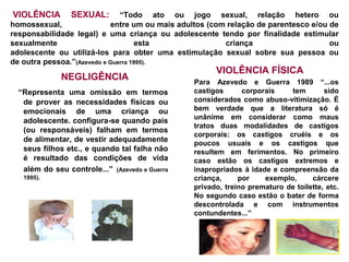 VIOLÊNCIA        SEXUAL:       “Todo ato ou jogo sexual, relação hetero ou
homossexual,                entre um ou mais adultos (com relação de parentesco e/ou de
responsabilidade legal) e uma criança ou adolescente tendo por finalidade estimular
sexualmente                          esta                criança                     ou
adolescente ou utilizá-los para obter uma estimulação sexual sobre sua pessoa ou
de outra pessoa.”(Azevedo e Guerra 1995).
                                                      VIOLÊNCIA FÍSICA
              NEGLIGÊNCIA                       Para Azevedo e Guerra 1989 “...os
  “Representa uma omissão em termos             castigos      corporais    tem        sido
   de prover as necessidades físicas ou         considerados como abuso-vitimização. É
   emocionais de uma criança ou                 bem verdade que a literatura só é
                                                unânime em considerar como maus
   adolescente. configura-se quando pais
                                                tratos duas modalidades de castigos
   (ou responsáveis) falham em termos
                                                corporais: os castigos cruéis e os
   de alimentar, de vestir adequadamente        poucos usuais e os castigos que
   seus filhos etc., e quando tal falha não     resultem em ferimentos. No primeiro
   é resultado das condições de vida            caso estão os castigos extremos e
   além do seu controle...” (Azevedo e Guerra   inapropriados à idade e compreensão da
   1995).                                       criança,     por    exemplo,      cárcere
                                                privado, treino prematuro de toilette, etc.
                                                No segundo caso estão o bater de forma
                                                descontrolada e com instrumentos
                                                contundentes...”
 
