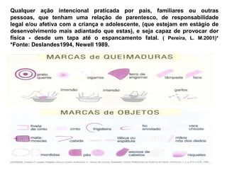 Qualquer ação intencional praticada por pais, familiares ou outras
pessoas, que tenham uma relação de parentesco, de responsabilidade
legal e/ou afetiva com a criança e adolescente, (que estejam em estágio de
desenvolvimento mais adiantado que estas), e seja capaz de provocar dor
física - desde um tapa até o espancamento fatal. ( Pereira, L. M.2001)*
*Fonte: Deslandes1994, Newell 1989.
 