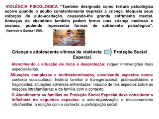 VIOLÊNCIA PSICOLOGICA “Também designada como tortura psicológica
ocorre quando o adulto constantemente deprecia a criança, bloqueia seus
esforços de auto-aceitação, causando-lhe grande sofrimento mental.
Ameaças de abandono também podem tornar uma criança medrosa e
ansiosa, podendo representar formas de sofrimento psicológico”.
(Azevedo e Guerra 1995).




    Criança e adolescente vítimas de violência             Proteção Social
                                Especial.
  Atendimento a situação de risco e desproteção: requer intervenções mais
   especializadas.
  Situações complexas e multideterminadas, envolvendo aspectos como:
   contexto sociocultural; história familiar e transgeracional; potencialidades e
   fragilidades; situações adversas enfrentadas; impacto de tais aspectos sobre as
   relações intrafamiliares; e da família com o contexto.
  O Atendimento as famílias na Proteção Social Especial deve considerar a
   influência do seguintes aspectos: a auto-organização; o relacionamento
   intrafamiliar; a relação com o contexto; a participação social.
 