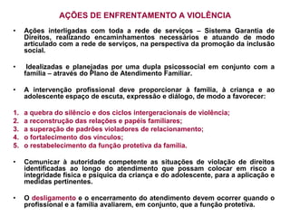 AÇÕES DE ENFRENTAMENTO A VIOLÊNCIA
•    Ações interligadas com toda a rede de serviços – Sistema Garantia de
     Direitos, realizando encaminhamentos necessários e atuando de modo
     articulado com a rede de serviços, na perspectiva da promoção da inclusão
     social.

•     Idealizadas e planejadas por uma dupla psicossocial em conjunto com a
     família – através do Plano de Atendimento Familiar.

•    A intervenção profissional deve proporcionar à família, à criança e ao
     adolescente espaço de escuta, expressão e diálogo, de modo a favorecer:

1.   a quebra do silêncio e dos ciclos intergeracionais de violência;
2.   a reconstrução das relações e papéis familiares;
3.   a superação de padrões violadores de relacionamento;
4.   o fortalecimento dos vínculos;
5.   o restabelecimento da função protetiva da família.

•    Comunicar à autoridade competente as situações de violação de direitos
     identificadas ao longo do atendimento que possam colocar em risco a
     integridade física e psíquica da criança e do adolescente, para a aplicação e
     medidas pertinentes.

•    O desligamento e o encerramento do atendimento devem ocorrer quando o
     profissional e a família avaliarem, em conjunto, que a função protetiva.
 