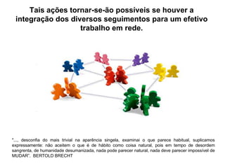 Tais ações tornar-se-ão possíveis se houver a
 integração dos diversos seguimentos para um efetivo
                   trabalho em rede.




"..., desconfia do mais trivial na aparência singela, examinai o que parece habitual, suplicamos
expressamente: não aceitem o que é de hábito como coisa natural, pois em tempo de desordem
sangrenta, de humanidade desumanizada, nada pode parecer natural, nada deve parecer impossível de
MUDAR”. BERTOLD BRECHT
 