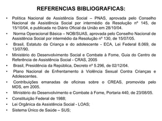 REFERENCIAS BIBLIOGRAFICAS:
•   Política Nacional de Assistência Social – PNAS, aprovada pelo Conselho
    Nacional de Assistência Social por intermédio da Resolução nº 145, de
    15/10/04, e publicada no Diário Oficial da União em 28/10/04.
•    Norma Operacional Básica – NOB/SUAS, aprovada pelo Conselho Nacional de
    Assistência Social por intermédio da Resolução nº 130, de 15/07/05.
•    Brasil, Estatuto da Criança e do adolescente - ECA, Lei Federal 8.069, de
    13/07/90.
•   Ministério do Desenvolvimento Social e Combate à Fome, Guia do Centro de
    Referência de Assistência Social - CRAS, 2005
•   Brasil, Presidência da República, Decreto nº 5.296, de 02/12/04.
•    Plano Nacional de Enfrentamento à Violência Sexual Contra Crianças e
    Adolescentes.
•    Contribuições emanadas de oficinas sobre o CREAS, promovida pelo
    MDS, em 2005.
•   Ministério do Desenvolvimento e Combate à Fome, Portaria 440, de 23/08/05.
•   Constituição Federal de 1988;
•   Lei Orgânica da Assistência Social - LOAS;
•   Sistema Único de Saúde – SUS;
 