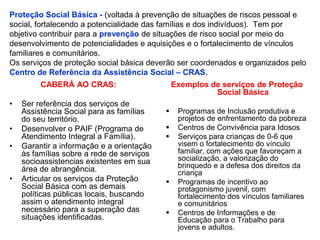 Proteção Social Básica - (voltada à prevenção de situações de riscos pessoal e
social, fortalecendo a potencialidade das famílias e dos indivíduos). Tem por
objetivo contribuir para a prevenção de situações de risco social por meio do
desenvolvimento de potencialidades e aquisições e o fortalecimento de vínculos
familiares e comunitários.
Os serviços de proteção social básica deverão ser coordenados e organizados pelo
Centro de Referência da Assistência Social – CRAS.
         CABERÁ AO CRAS:                       Exemplos de serviços de Proteção
                                                         Social Básica
•   Ser referência dos serviços de
    Assistência Social para as famílias        Programas de Inclusão produtiva e
    do seu território.                          projetos de enfrentamento da pobreza
•   Desenvolver o PAIF (Programa de            Centros de Convivência para Idosos
    Atendimento Integral a Família).           Serviços para crianças de 0-6 que
•   Garantir a informação e a orientação        visem o fortalecimento do vínculo
    às famílias sobre a rede de serviços        familiar, com ações que favoreçam a
    socioassistencias existentes em sua         socialização, a valorização do
    área de abrangência.                        brinquedo e a defesa dos direitos da
                                                criança
•   Articular os serviços da Proteção          Programas de incentivo ao
    Social Básica com as demais                 protagonismo juvenil, com
    políticas públicas locais, buscando         fortalecimento dos vínculos familiares
    assim o atendimento integral                e comunitários
    necessário para a superação das            Centros de Informações e de
    situações identificadas.                    Educação para o Trabalho para
                                                jovens e adultos.
 