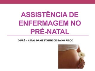 ASSISTÊNCIA DE
ENFERMAGEM NO
PRÉ-NATAL
O PRÉ – NATAL DA GESTANTE DE BAIXO RISCO
 