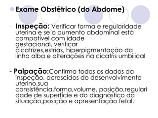 Exame Obstétrico (do Abdome)

- Inspeção: Verificar forma e regularidade
 uterina e se o aumento abdominal está
 compatível com idade
 gestacional, verificar
 cicatrizes,estrias, hiperpigmentação da
 linha alba e alterações na cicatris umbilical

- Palpação:Confirma todos os dados da
 inspeção, acrescidos do desenvolvimento
 uterino,sua
 consistência,forma,volume, posição,regulari
 dade de superfície e do diagnóstico da
 situação,posição e apresentação fetal.
 