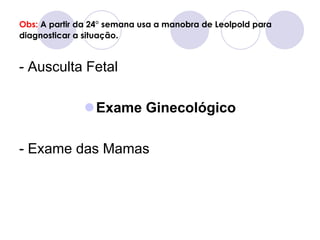 Obs: A partir da 24° semana usa a manobra de Leolpold para
diagnosticar a situação.


- Ausculta Fetal

              Exame Ginecológico

- Exame das Mamas
 