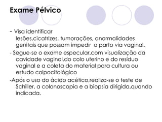 Exame Pélvico

- Visa identificar
   lesões,cicatrizes, tumorações, anormalidades
   genitais que possam impedir o parto via vaginal.
- Segue-se o exame especular,com visualização da
   cavidade vaginal,do colo uterino e do resíduo
   vaginal e a coleta do material para cultura ou
   estudo colpocitológico
-Após o uso do ácido acético,realiza-se o teste de
   Schiller, a colonoscopia e a biopsia dirigida,quando
   indicada.
 