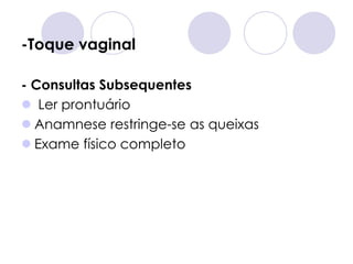 -Toque vaginal

- Consultas Subsequentes
 Ler prontuário
 Anamnese restringe-se as queixas
 Exame físico completo
 