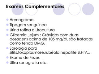 Exames Complementares

 Hemograma
 Tipagem sanguínea
 Urina rotina e Urocultura
 Glicemia Jejum : Grávidas com duas
  dosagens acima de 105 mg/dL são tratadas
  como tendo DMG.
 Sorologia para
  sífilis,toxoplasmose,rubéola,hepatite B,HIV...
 Exame de Fezes
 Ultra sonografia etc.
 