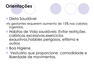 Orientações

 Dieta Saudável
-As gestantes requerem aumento de 15% nas calorias
  ingeridas.
 Hábitos de Vida saudáveis: Evitar restrições
  calóricas excessivas,exercicíos
  exaustivos,hobbies perigosos, etilismo e
  outros
 Boa Higiene
 Vestuário que proporcione comodidade e
  liberdade de movimentos.
 