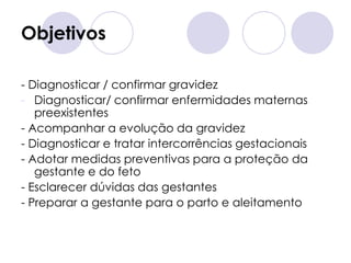 Objetivos

- Diagnosticar / confirmar gravidez
- Diagnosticar/ confirmar enfermidades maternas
   preexistentes
- Acompanhar a evolução da gravidez
- Diagnosticar e tratar intercorrências gestacionais
- Adotar medidas preventivas para a proteção da
   gestante e do feto
- Esclarecer dúvidas das gestantes
- Preparar a gestante para o parto e aleitamento
 