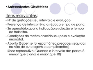 •Antecedentes Obstétricos

Itens relevantes:
- N° de gestações,seu intervalo e evoluçao
- Presença de intercorrências,época e tipo de parto.
- Se operatório,qual a indicação,evolução e tempo
   do trabalho.
- Condições do recém-nascido,seu peso e evolução
   neonatal.
- Aborto (Saber se foi espontâneo,precoces,seguidos
   ou não de curetagem e complicações)
- Risco reprodutivo (Quando o intervalo dos partos é
   menor que 3 anos e maior que 10)
 