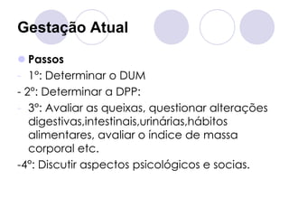 Gestação Atual

 Passos
- 1°: Determinar o DUM
- 2°: Determinar a DPP:
- 3°: Avaliar as queixas, questionar alterações
   digestivas,intestinais,urinárias,hábitos
   alimentares, avaliar o índice de massa
   corporal etc.
-4°: Discutir aspectos psicológicos e socias.
 
