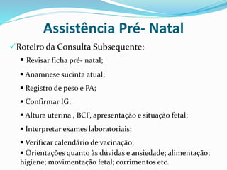 Roteiro da Consulta Subsequente:
Assistência Pré- Natal
 Revisar ficha pré- natal;
 Anamnese sucinta atual;
 Registro de peso e PA;
 Confirmar IG;
 Altura uterina , BCF, apresentação e situação fetal;
 Interpretar exames laboratoriais;
 Verificar calendário de vacinação;
 Orientações quanto às dúvidas e ansiedade; alimentação;
higiene; movimentação fetal; corrimentos etc.
 
