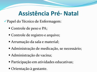 Papel do Técnico de Enfermagem:
Assistência Pré- Natal
 Controle de peso e PA;
 Controle de registro e arquivo;
 Arrumação da sala e material;
 Administração de medicação, se necessário;
 Administração de vacina;
 Participação em atividades educativas;
 Orientação à gestante.
 
