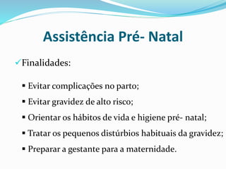 Assistência Pré- Natal
Finalidades:
 Evitar complicações no parto;
 Evitar gravidez de alto risco;
 Orientar os hábitos de vida e higiene pré- natal;
 Tratar os pequenos distúrbios habituais da gravidez;
 Preparar a gestante para a maternidade.
 