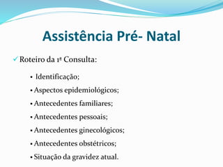 Assistência Pré- Natal
Roteiro da 1ª Consulta:
 Identificação;
 Aspectos epidemiológicos;
 Antecedentes familiares;
 Antecedentes pessoais;
 Antecedentes ginecológicos;
 Antecedentes obstétricos;
 Situação da gravidez atual.
 