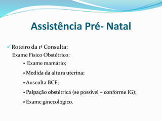 Roteiro da 1ª Consulta:
Exame Físico Obstétrico:
Assistência Pré- Natal
 Exame mamário;
 Medida da altura uterina;
 Ausculta BCF;
 Palpação obstétrica (se possível – conforme IG);
 Exame ginecológico.
 