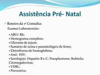 Roteiro da 1ª Consulta:
Exames Laboratoriais:
Assistência Pré- Natal
 ABO/ Rh;
 Hemograma completo;
 Glicemia de jejum;
 Sumário de urina e parasitológico de fezes;
 Eletroforese de hemoglobina;
 Anti- HIV;
 Sorologias: Hepatite B e C; Toxoplasmose; Rubéola;
Citomegalovírus;
 VDRL;
 Preventivo.
 