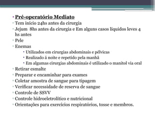 • Pré-operatório Mediato
▫ Tem início 24hs antes da cirurgia
▫ Jejum 8hs antes da cirurgia e Em alguns casos líquidos leves 4
hs antes
▫ Pele
▫ Enemas
• Utilizados em cirurgias abdominais e pélvicas
• Realizado á noite e repetido pela manhã
• Em algumas cirurgias abdominais é utilizado o manitol via oral
▫ Retirar esmalte
▫ Preparar e encaminhar para exames
▫ Coletar amostra de sangue para tipagem
▫ Verificar necessidade de reserva de sangue
▫ Controle de SSVV
▫ Controle hidroeletrolítico e nutricional
▫ Orientações para exercícios respiratórios, tosse e membros.
 