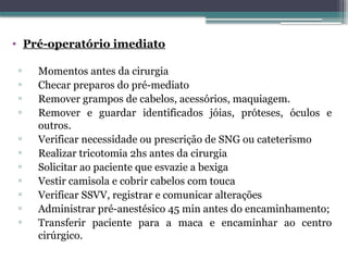 • Pré-operatório imediato
▫ Momentos antes da cirurgia
▫ Checar preparos do pré-mediato
▫ Remover grampos de cabelos, acessórios, maquiagem.
▫ Remover e guardar identificados jóias, próteses, óculos e
outros.
▫ Verificar necessidade ou prescrição de SNG ou cateterismo
▫ Realizar tricotomia 2hs antes da cirurgia
▫ Solicitar ao paciente que esvazie a bexiga
▫ Vestir camisola e cobrir cabelos com touca
▫ Verificar SSVV, registrar e comunicar alterações
▫ Administrar pré-anestésico 45 min antes do encaminhamento;
▫ Transferir paciente para a maca e encaminhar ao centro
cirúrgico.
 