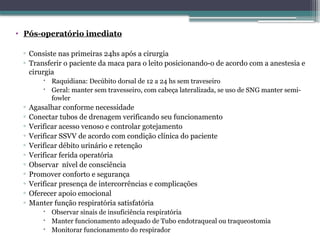 • Pós-operatório imediato
▫ Consiste nas primeiras 24hs após a cirurgia
▫ Transferir o paciente da maca para o leito posicionando-o de acordo com a anestesia e
cirurgia
 Raquidiana: Decúbito dorsal de 12 a 24 hs sem traveseiro
 Geral: manter sem travesseiro, com cabeça lateralizada, se uso de SNG manter semi-
fowler
▫ Agasalhar conforme necessidade
▫ Conectar tubos de drenagem verificando seu funcionamento
▫ Verificar acesso venoso e controlar gotejamento
▫ Verificar SSVV de acordo com condição clínica do paciente
▫ Verificar débito urinário e retenção
▫ Verificar ferida operatória
▫ Observar nível de consciência
▫ Promover conforto e segurança
▫ Verificar presença de intercorrências e complicações
▫ Oferecer apoio emocional
▫ Manter função respiratória satisfatória
 Observar sinais de insuficiência respiratória
 Manter funcionamento adequado de Tubo endotraqueal ou traqueostomia
 Monitorar funcionamento do respirador
 