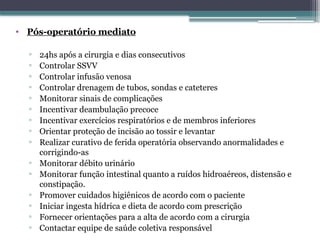 • Pós-operatório mediato
▫ 24hs após a cirurgia e dias consecutivos
▫ Controlar SSVV
▫ Controlar infusão venosa
▫ Controlar drenagem de tubos, sondas e cateteres
▫ Monitorar sinais de complicações
▫ Incentivar deambulação precoce
▫ Incentivar exercícios respiratórios e de membros inferiores
▫ Orientar proteção de incisão ao tossir e levantar
▫ Realizar curativo de ferida operatória observando anormalidades e
corrigindo-as
▫ Monitorar débito urinário
▫ Monitorar função intestinal quanto a ruídos hidroaéreos, distensão e
constipação.
▫ Promover cuidados higiênicos de acordo com o paciente
▫ Iniciar ingesta hídrica e dieta de acordo com prescrição
▫ Fornecer orientações para a alta de acordo com a cirurgia
▫ Contactar equipe de saúde coletiva responsável
 