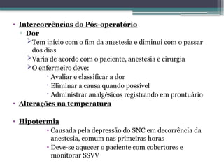 • Intercorrências do Pós-operatório
▫ Dor
Tem início com o fim da anestesia e diminui com o passar
dos dias
Varia de acordo com o paciente, anestesia e cirurgia
O enfermeiro deve:
 Avaliar e classificar a dor
 Eliminar a causa quando possível
 Administrar analgésicos registrando em prontuário
• Alterações na temperatura
• Hipotermia
• Causada pela depressão do SNC em decorrência da
anestesia, comum nas primeiras horas
• Deve-se aquecer o paciente com cobertores e
monitorar SSVV
 