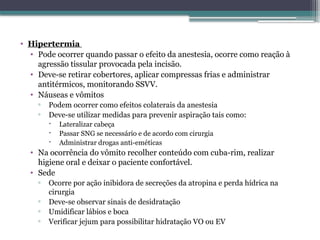 • Hipertermia
• Pode ocorrer quando passar o efeito da anestesia, ocorre como reação à
agressão tissular provocada pela incisão.
• Deve-se retirar cobertores, aplicar compressas frias e administrar
antitérmicos, monitorando SSVV.
• Náuseas e vômitos
▫ Podem ocorrer como efeitos colaterais da anestesia
▫ Deve-se utilizar medidas para prevenir aspiração tais como:
 Lateralizar cabeça
 Passar SNG se necessário e de acordo com cirurgia
 Administrar drogas anti-eméticas
• Na ocorrência do vômito recolher conteúdo com cuba-rim, realizar
higiene oral e deixar o paciente confortável.
• Sede
▫ Ocorre por ação inibidora de secreções da atropina e perda hídrica na
cirurgia
▫ Deve-se observar sinais de desidratação
▫ Umidificar lábios e boca
▫ Verificar jejum para possibilitar hidratação VO ou EV
 
