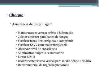 ▫ Choque
 Assistência de Enfermagem
 Manter acesso venoso prévio e hidratação
 Coletar amostra para banco de sangue
 Verificar focos hemorrágicos e comprimir
 Verificar SSVV com maior freqüência
 Observar nível de consciência
 Administrar oxigênio se necessário
 Elevar MMII
 Realizar cateterismo vesical para medir débito urinário
 Deixar material de urgência preparado
 