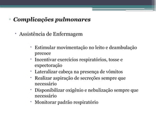 ▫ Complicações pulmonares
 Assistência de Enfermagem
 Estimular movimentação no leito e deambulação
precoce
 Incentivar exercícios respiratórios, tosse e
expectoração
 Lateralizar cabeça na presença de vômitos
 Realizar aspiração de secreções sempre que
necessário
 Disponibilizar oxigênio e nebulização sempre que
necessário
 Monitorar padrão respiratório
 