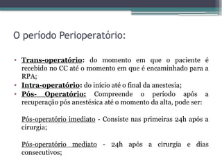 O período Perioperatório:
• Trans-operatório: do momento em que o paciente é
recebido no CC até o momento em que é encaminhado para a
RPA;
• Intra-operatório: do início até o final da anestesia;
• Pós- Operatório: Compreende o período após a
recuperação pós anestésica até o momento da alta, pode ser:
Pós-operatório imediato - Consiste nas primeiras 24h após a
cirurgia;
Pós-operatório mediato - 24h após a cirurgia e dias
consecutivos;
 