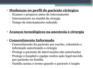 • Mudanças no perfil do paciente cirúrgico
▫ Exames e preparos antes do internamento
▫ Internamento na manhã da cirurgia
▫ Tempo de internamento reduzido
• Avanços tecnológicos na anestesia e cirurgia
• Consentimento Informado
▫ Consentimento do paciente por escrito, voluntário e
informado autorizando a cirurgia
▫ Protege o paciente de intervenções não autorizadas
▫ Protege o hospital e equipe contra ação legal movida
por paciente ou família
▫ Família assina o termo quando o paciente é inapto
 
