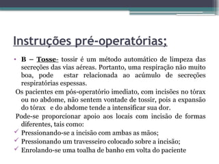 Instruções pré-operatórias;
• B – Tosse- tossir é um método automático de limpeza das
secreções das vias aéreas. Portanto, uma respiração não muito
boa, pode estar relacionada ao acúmulo de secreções
respiratórias espessas.
Os pacientes em pós-operatório imediato, com incisões no tórax
ou no abdome, não sentem vontade de tossir, pois a expansão
do tórax e do abdome tende a intensificar sua dor.
Pode-se proporcionar apoio aos locais com incisão de formas
diferentes, tais como:
 Pressionando-se a incisão com ambas as mãos;
 Pressionando um travesseiro colocado sobre a incisão;
 Enrolando-se uma toalha de banho em volta do paciente
 