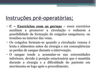 Instruções pré-operatórias;
• C – Exercícios com as pernas – esses exercícios
auxiliam a promover a circulação e reduzem a
possibilidade da formação de coágulos sanguíneos, ou
trombos no interior das veias.
• Os coágulos formam-se quando a circulação venosa é
lenta e alimentos antes da cirurgia e em conseqüências
as perdas de sangue durante a intervenção.
• O sangue tende a acumular-se nas extremidades
inferiores, devido à posição estacionária que é mantida
durante a cirurgia e a dificuldade do paciente em
movimenta-se logo após o procedimento.
 