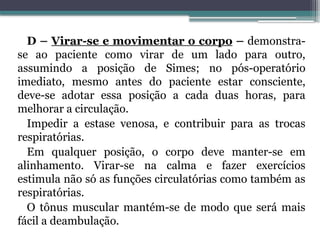 D – Virar-se e movimentar o corpo – demonstra-
se ao paciente como virar de um lado para outro,
assumindo a posição de Simes; no pós-operatório
imediato, mesmo antes do paciente estar consciente,
deve-se adotar essa posição a cada duas horas, para
melhorar a circulação.
Impedir a estase venosa, e contribuir para as trocas
respiratórias.
Em qualquer posição, o corpo deve manter-se em
alinhamento. Virar-se na calma e fazer exercícios
estimula não só as funções circulatórias como também as
respiratórias.
O tônus muscular mantém-se de modo que será mais
fácil a deambulação.
 