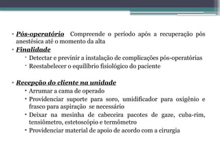 • Pós-operatório Compreende o período após a recuperação pós
anestésica até o momento da alta
• Finalidade
 Detectar e previnir a instalação de complicações pós-operatórias
 Reestabelecer o equilíbrio fisiológico do paciente
• Recepção do cliente na unidade
• Arrumar a cama de operado
• Providenciar suporte para soro, umidificador para oxigênio e
frasco para aspiração se necessário
• Deixar na mesinha de cabeceira pacotes de gaze, cuba-rim,
tensiômetro, estetoscópio e termômetro
• Providenciar material de apoio de acordo com a cirurgia
 