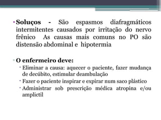 •Soluços - São espasmos diafragmáticos
intermitentes causados por irritação do nervo
frênico As causas mais comuns no PO são
distensão abdominal e hipotermia
▫ O enfermeiro deve:
 Eliminar a causa: aquecer o paciente, fazer mudança
de decúbito, estimular deambulação
 Fazer o paciente inspirar e expirar num saco plástico
 Administrar sob prescrição médica atropina e/ou
amplictil
 