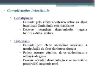 ▫ Complicações intestinais
 Constipação
• Causada pelo efeito anestésico sobre as alças
intestinais diminuíndo o peristaltismo
• Deve-se incentivar deambulação, ingesta
hídrica e dieta laxativa.
 Distensão
• Causada pelo efeito anestésico associado à
manipulação de alças durante a cirurgia
• Podem ocorrer vômitos, dores abdominais e
retenção de gases.
• Deve-se orientar deambulação e se necessário
passar SNG ou sonda retal
 
