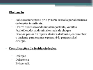  Obstrução
 Pode ocorrer entre 0 3º e 5º DPO causada por aderências
ou torções intestinais.
 Ocorre distensão abdominal importante, vômitos
fecalóides, dor abdominal e sinais de choque
 Deve-se passar SNG para aliviar a distensão, encaminhar
o paciente para exames e prepará-lo para possível
cirurgia.
▫ Complicações da ferida cirúrgica
 Infecção
 Deiscência
 Evisceração
 