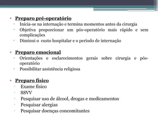 • Preparo pré-operatório
▫ Inicia-se na internação e termina momentos antes da cirurgia
▫ Objetiva proporcionar um pós-operatório mais rápido e sem
complicações
▫ Diminui o custo hospitalar e o período de internação
• Preparo emocional
▫ Orientações e esclarecimentos gerais sobre cirurgia e pós-
operatório
▫ Possibilitar assistência religiosa
• Preparo físico
▫ Exame físico
▫ SSVV
▫ Pesquisar uso de álcool, drogas e medicamentos
▫ Pesquisar alergias
▫ Pesquisar doenças concomitantes
 