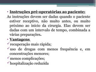 • Instruções pré-operatórias ao paciente:
As instruções devem ser dadas quando o paciente
estiver receptivo, não muito antes, ou muito
próximo ao início da cirurgia. Elas devem ser
dadas com um intervalo de tempo, combinada a
várias preparações.
• Vantagens
recuperação mais rápida;
uso de drogas com menos frequência e, em
concentrações menores;
menos complicações;
hospitalização reduzida
 